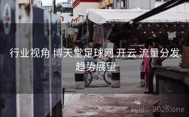行业视角 博天堂足球网 开云 流量分发 趋势展望
