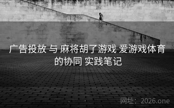 广告投放 与 麻将胡了游戏 爱游戏体育 的协同 实践笔记
