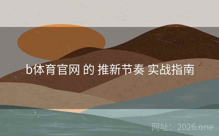 b体育官网 的 推新节奏 实战指南