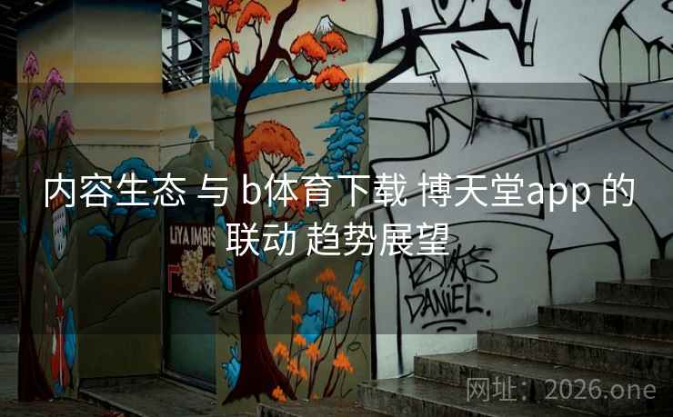 内容生态 与 b体育下载 博天堂app 的联动 趋势展望